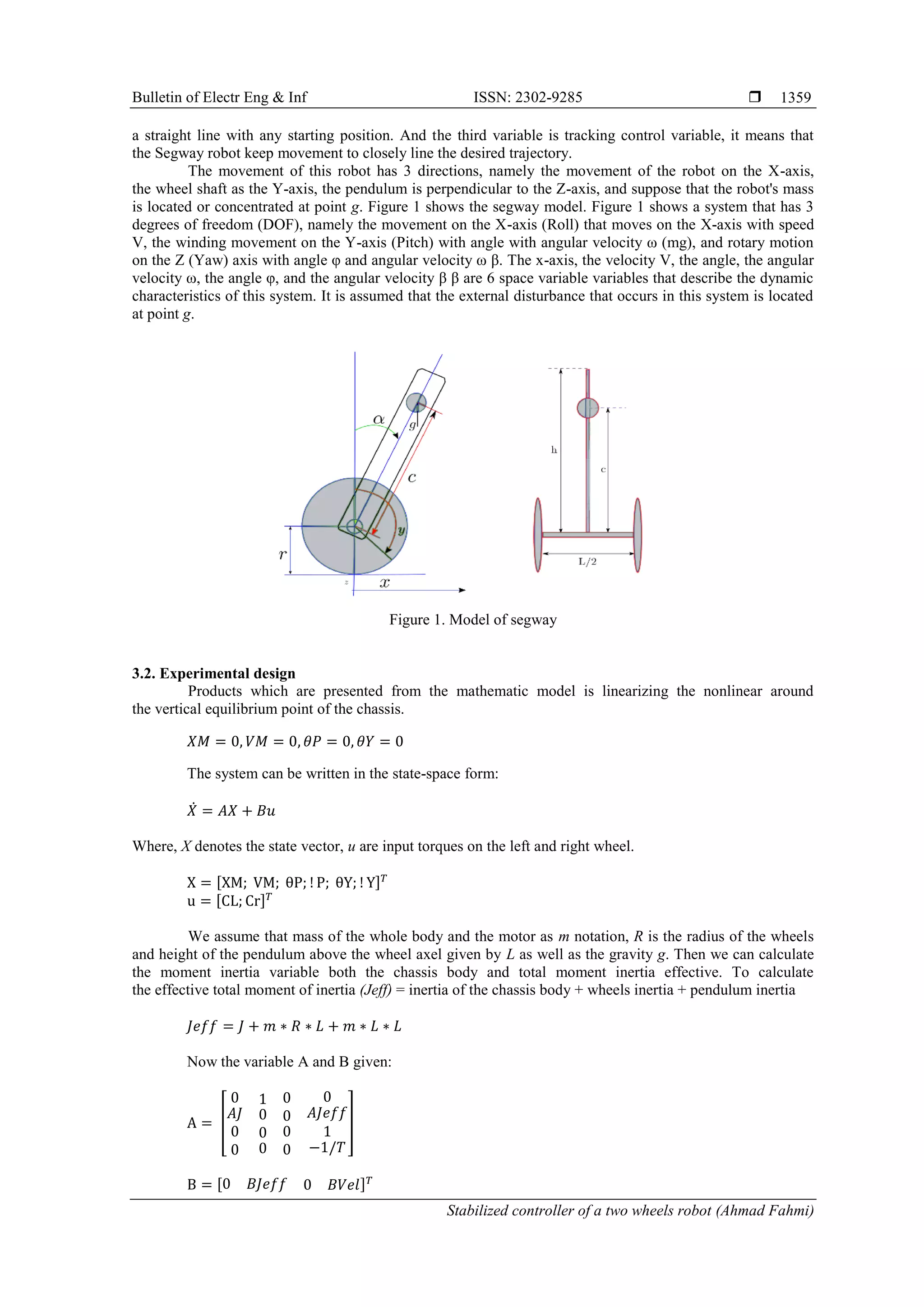 Bulletin of Electr Eng & Inf ISSN: 2302-9285 
Stabilized controller of a two wheels robot (Ahmad Fahmi)
1359
a straight line with any starting position. And the third variable is tracking control variable, it means that
the Segway robot keep movement to closely line the desired trajectory.
The movement of this robot has 3 directions, namely the movement of the robot on the X-axis,
the wheel shaft as the Y-axis, the pendulum is perpendicular to the Z-axis, and suppose that the robot's mass
is located or concentrated at point g. Figure 1 shows the segway model. Figure 1 shows a system that has 3
degrees of freedom (DOF), namely the movement on the X-axis (Roll) that moves on the X-axis with speed
V, the winding movement on the Y-axis (Pitch) with angle with angular velocity ω (mg), and rotary motion
on the Z (Yaw) axis with angle φ and angular velocity ω β. The x-axis, the velocity V, the angle, the angular
velocity ω, the angle φ, and the angular velocity β β are 6 space variable variables that describe the dynamic
characteristics of this system. It is assumed that the external disturbance that occurs in this system is located
at point g.
Figure 1. Model of segway
3.2. Experimental design
Products which are presented from the mathematic model is linearizing the nonlinear around
the vertical equilibrium point of the chassis.
The system can be written in the state-space form:
̇
Where, X denotes the state vector, u are input torques on the left and right wheel.
[ ]
[ ]
We assume that mass of the whole body and the motor as m notation, R is the radius of the wheels
and height of the pendulum above the wheel axel given by L as well as the gravity g. Then we can calculate
the moment inertia variable both the chassis body and total moment inertia effective. To calculate
the effective total moment of inertia (Jeff) = inertia of the chassis body + wheels inertia + pendulum inertia
Now the variable A and B given:
[ ]
[ ]
 