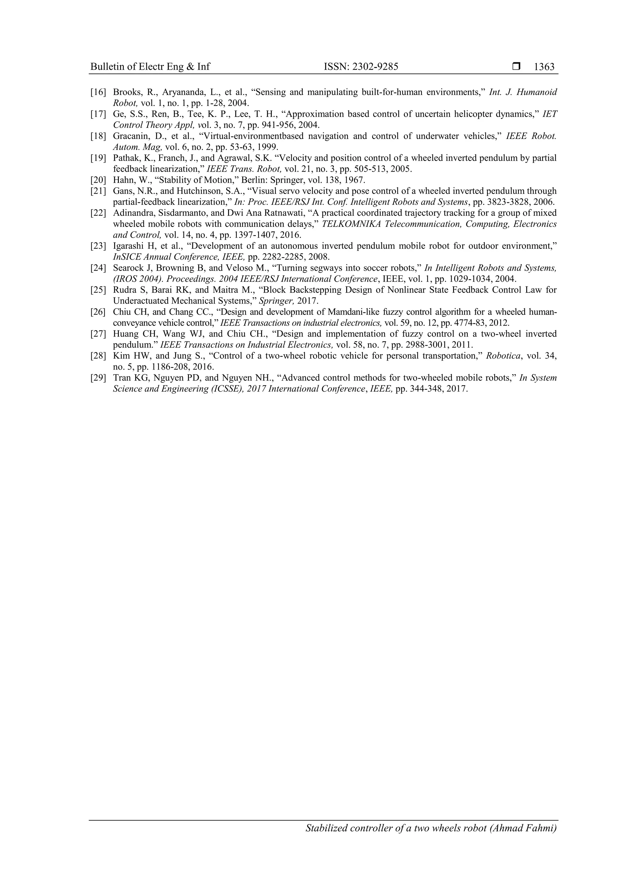 Bulletin of Electr Eng & Inf ISSN: 2302-9285 
Stabilized controller of a two wheels robot (Ahmad Fahmi)
1363
[16] Brooks, R., Aryananda, L., et al., “Sensing and manipulating built-for-human environments,” Int. J. Humanoid
Robot, vol. 1, no. 1, pp. 1-28, 2004.
[17] Ge, S.S., Ren, B., Tee, K. P., Lee, T. H., “Approximation based control of uncertain helicopter dynamics,” IET
Control Theory Appl, vol. 3, no. 7, pp. 941-956, 2004.
[18] Gracanin, D., et al., “Virtual-environmentbased navigation and control of underwater vehicles,” IEEE Robot.
Autom. Mag, vol. 6, no. 2, pp. 53-63, 1999.
[19] Pathak, K., Franch, J., and Agrawal, S.K. “Velocity and position control of a wheeled inverted pendulum by partial
feedback linearization,” IEEE Trans. Robot, vol. 21, no. 3, pp. 505-513, 2005.
[20] Hahn, W., “Stability of Motion,” Berlin: Springer, vol. 138, 1967.
[21] Gans, N.R., and Hutchinson, S.A., “Visual servo velocity and pose control of a wheeled inverted pendulum through
partial-feedback linearization,” In: Proc. IEEE/RSJ Int. Conf. Intelligent Robots and Systems, pp. 3823-3828, 2006.
[22] Adinandra, Sisdarmanto, and Dwi Ana Ratnawati, “A practical coordinated trajectory tracking for a group of mixed
wheeled mobile robots with communication delays,” TELKOMNIKA Telecommunication, Computing, Electronics
and Control, vol. 14, no. 4, pp. 1397-1407, 2016.
[23] Igarashi H, et al., “Development of an autonomous inverted pendulum mobile robot for outdoor environment,”
InSICE Annual Conference, IEEE, pp. 2282-2285, 2008.
[24] Searock J, Browning B, and Veloso M., “Turning segways into soccer robots,” In Intelligent Robots and Systems,
(IROS 2004). Proceedings. 2004 IEEE/RSJ International Conference, IEEE, vol. 1, pp. 1029-1034, 2004.
[25] Rudra S, Barai RK, and Maitra M., “Block Backstepping Design of Nonlinear State Feedback Control Law for
Underactuated Mechanical Systems,” Springer, 2017.
[26] Chiu CH, and Chang CC., “Design and development of Mamdani-like fuzzy control algorithm for a wheeled human-
conveyance vehicle control,” IEEE Transactions on industrial electronics, vol. 59, no. 12, pp. 4774-83, 2012.
[27] Huang CH, Wang WJ, and Chiu CH., “Design and implementation of fuzzy control on a two-wheel inverted
pendulum.” IEEE Transactions on Industrial Electronics, vol. 58, no. 7, pp. 2988-3001, 2011.
[28] Kim HW, and Jung S., “Control of a two-wheel robotic vehicle for personal transportation,” Robotica, vol. 34,
no. 5, pp. 1186-208, 2016.
[29] Tran KG, Nguyen PD, and Nguyen NH., “Advanced control methods for two-wheeled mobile robots,” In System
Science and Engineering (ICSSE), 2017 International Conference, IEEE, pp. 344-348, 2017.
 