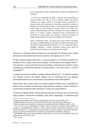 142                                              ANDRADE, M. O desvio ilegal de função de servidor...

                                    pouco importando se houver transformação de postos ou transferência de
                                    servidores.15

                                    [...] a partir da Constituição de 1988, a absoluta imprescindibilidade do
                                    concurso público não mais se limita à hipótese singular da primeira
                                    investidura em cargos, funções ou empregos públicos, impondo-se às
                                    pessoas estatais como regra geral de observância compulsória, inclusive às
                                    hipóteses de transformação de cargos e à transferência de servidores para
                                    outros cargos ou para categorias funcionais diversas das iniciais, que,
                                    quando desacompanhadas da prévia realização do concurso público de
                                    provas ou de provas e títulos, constituem formas inconstitucionais de
                                    provimento no serviço público, pois implicam o ingresso do servidor em
                                    cargos diversos daqueles nos quais foi ele legitimamente admitido.16

                                    Deixa a Constituição, porém, uma grave lacuna nessa matéria [investidura
                                    em cargo ou emprego público] ao não exigir forma alguma de seleção para a
                                    admissão às funções (autônomas) referidas no art. 37, I, ao lado dos cargos e
                                    empregos. Admissão a funções autônomas sempre foram fontes de
                                    apadrinhamento, de abusos e de injustiças aos concursados.17

Tamanha é a relevância desse princípio que sua aplicação foi indicada como medida
preventiva na Convenção Interamericana Contra a Corrupção (art. III, nº 5)18.

De fato, disserta Mateus Bertoncini, o concurso público é um elemento essencial no
combate contra a vulgar cultura de corrupção, "acostumada às contratações diretas –
sem concurso – ou por meio de concursos fraudados, realizados para encobrir o lesivo
empreguismo, em benefício pessoal do cacique político – em maior monta –, e de seu
apaniguado"19.

A violação do concurso público, completa Mateus Bertoncini20, "só interessa àqueles
que desejam servir-se do Estado, objetivo que se caracteriza por sua absoluta
incompatibilidade com os conceitos de serviço público e de servidor público".

Nesse ponto não se pode deixar de conferir especial enfoque para a gravidade da
afronta a esse princípio constitucional, responsável por assegurar a todos, mediante o
cumprimento de determinados requisitos, o acesso aos cargos públicos.

É notória a competitividade, substancialmente elevada nos últimos anos, em torno dos
cargos públicos. Numerosos candidatos, após árdua preparação, se submetem com

15
   BULOS, Uadi Lammêgo. Curso de direito constitucional. São Paulo: Saraiva, 2009, p. 873.
16
   MORAES, Alexandre de. Direito constitucional administrativo. São Paulo: Atlas, 2007, p. 137.
17
   SILVA, José Afonso da. Comentário contextual à Constituição. São Paulo: Malheiros, 2009, p. 338.
18
    "Art. III. Para os fins estabelecidos no artigo II desta Convenção, os Estados Partes convêm em
considerar a aplicabilidade de medidas, em seus próprios sistemas institucionais destinadas a criar,
manter e fortalecer: [...] 5. Sistemas de recrutamento de funcionários públicos e de aquisição de bens e
serviços por parte do Estado de forma a assegurar sua transparência, eqüidade e eficiência".
19
    BERTONCINI, Mateus. Ato de improbidade administrativa: 15 anos da Lei 8.429/1992. São Paulo:
Revista dos Tribunais, 2007, p. 187.
20
   Ibid., p. 188.


RDDP, vol. 1, n. 1, 2012, p. 134 - 149.
 