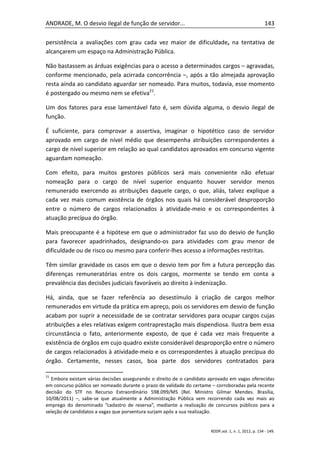 ANDRADE, M. O desvio ilegal de função de servidor...                                                  143

persistência a avaliações com grau cada vez maior de dificuldade, na tentativa de
alcançarem um espaço na Administração Pública.

Não bastassem as árduas exigências para o acesso a determinados cargos – agravadas,
conforme mencionado, pela acirrada concorrência –, após a tão almejada aprovação
resta ainda ao candidato aguardar ser nomeado. Para muitos, todavia, esse momento
é postergado ou mesmo nem se efetiva21.

Um dos fatores para esse lamentável fato é, sem dúvida alguma, o desvio ilegal de
função.

É suficiente, para comprovar a assertiva, imaginar o hipotético caso de servidor
aprovado em cargo de nível médio que desempenha atribuições correspondentes a
cargo de nível superior em relação ao qual candidatos aprovados em concurso vigente
aguardam nomeação.

Com efeito, para muitos gestores públicos será mais conveniente não efetuar
nomeação para o cargo de nível superior enquanto houver servidor menos
remunerado exercendo as atribuições daquele cargo, o que, aliás, talvez explique a
cada vez mais comum existência de órgãos nos quais há considerável desproporção
entre o número de cargos relacionados à atividade-meio e os correspondentes à
atuação precípua do órgão.

Mais preocupante é a hipótese em que o administrador faz uso do desvio de função
para favorecer apadrinhados, designando-os para atividades com grau menor de
dificuldade ou de risco ou mesmo para conferir-lhes acesso a informações restritas.

Têm similar gravidade os casos em que o desvio tem por fim a futura percepção das
diferenças remuneratórias entre os dois cargos, mormente se tendo em conta a
prevalência das decisões judiciais favoráveis ao direito à indenização.

Há, ainda, que se fazer referência ao desestímulo à criação de cargos melhor
remunerados em virtude da prática em apreço, pois os servidores em desvio de função
acabam por suprir a necessidade de se contratar servidores para ocupar cargos cujas
atribuições a eles relativas exigem contraprestação mais dispendiosa. Ilustra bem essa
circunstância o fato, anteriormente exposto, de que é cada vez mais frequente a
existência de órgãos em cujo quadro existe considerável desproporção entre o número
de cargos relacionados à atividade-meio e os correspondentes à atuação precípua do
órgão. Certamente, nesses casos, boa parte dos servidores contratados para

21
  Embora existam várias decisões assegurando o direito de o candidato aprovado em vagas oferecidas
em concurso público ser nomeado durante o prazo de validade do certame – corroboradas pela recente
decisão do STF no Recurso Extraordinário 598.099/MS (Rel. Ministro Gilmar Mendes. Brasília,
10/08/2011) –, sabe-se que atualmente a Administração Pública vem recorrendo cada vez mais ao
emprego do denominado “cadastro de reserva”, mediante a realização de concursos públicos para a
seleção de candidatos a vagas que porventura surjam após a sua realização.


                                                                      RDDP,vol. 1, n. 1, 2012, p. 134 - 149.
 