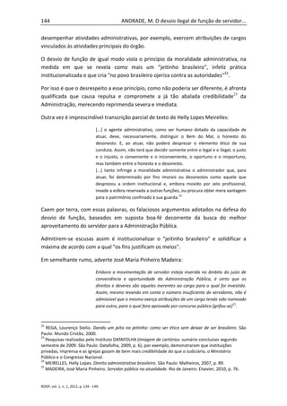 144                                              ANDRADE, M. O desvio ilegal de função de servidor...

desempenhar atividades administrativas, por exemplo, exercem atribuições de cargos
vinculados às atividades principais do órgão.

O desvio de função de igual modo viola o princípio da moralidade administrativa, na
medida em que se revela como mais um “jeitinho brasileiro", infeliz prática
institucionalizada e que cria "no povo brasileiro ojeriza contra as autoridades"22.

Por isso é que o desrespeito a esse princípio, como não poderia ser diferente, é afronta
qualificada que causa repulsa e compromete a já tão abalada credibilidade23 da
Administração, merecendo reprimenda severa e imediata.

Outra vez é imprescindível transcrição parcial de texto de Helly Lopes Meirelles:

                                    [...] o agente administrativo, como ser humano dotado da capacidade de
                                    atuar, deve, necessariamente, distinguir o Bem do Mal, o honesto do
                                    desonesto. E, ao atuar, não poderá desprezar o elemento ético de sua
                                    conduta. Assim, não terá que decidir somente entre o legal e o ilegal, o justo
                                    e o injusto, o conveniente e o inconveniente, o oportuno e o inoportuno,
                                    mas também entre o honesto e o desonesto.
                                    [...] tanto infringe a moralidade administrativa o administrador que, para
                                    atuar, foi determinado por fins imorais ou desonestos como aquele que
                                    desprezou a ordem institucional e, embora movido por zelo profissional,
                                    invade a esfera reservada a outras funções, ou procura obter mera vantagem
                                    para o patrimônio confinado à sua guarda.24

Caem por terra, com essas palavras, os falaciosos argumentos adotados na defesa do
desvio de função, baseados em suposta boa-fé decorrente da busca do melhor
aproveitamento do servidor para a Administração Pública.

Admitirem-se escusas assim é institucionalizar o "jeitinho brasileiro" e solidificar a
máxima de acordo com a qual "os fins justificam os meios".

Em semelhante rumo, adverte José Maria Pinheiro Madeira:

                                    Embora a movimentação de servidor esteja inserida no âmbito do juízo de
                                    conveniência e oportunidade da Administração Pública, é certo que os
                                    direitos e deveres são aqueles inerentes ao cargo para o qual foi investido.
                                    Assim, mesmo levando em conta o número insuficiente de servidores, não é
                                    admissível que o mesmo exerça atribuições de um cargo tendo sido nomeado
                                    para outro, para o qual fora aprovado por concurso público [grifou-se]25.



22
   REGA, Lourenço Stelio. Dando um jeito no jeitinho: como ser ético sem deixar de ser brasileiro. São
Paulo: Mundo Cristão, 2000.
23
   Pesquisas realizadas pelo Instituto DATAFOLHA (Imagem de cartórios: sumário conclusivo segundo
semestre de 2009. São Paulo: Datafolha, 2009, p. 6), por exemplo, demonstraram que instituições
privadas, imprensa e as igrejas gozam de bem mais credibilidade do que o Judiciário, o Ministério
Público e o Congresso Nacional.
24
   MEIRELLES, Helly Lopes. Direito administrativo brasileiro. São Paulo: Malheiros, 2007, p. 89.
25
   MADEIRA, José Maria Pinheiro. Servidor público na atualidade. Rio de Janeiro: Elsevier, 2010, p. 76.


RDDP, vol. 1, n. 1, 2012, p. 134 - 149.
 