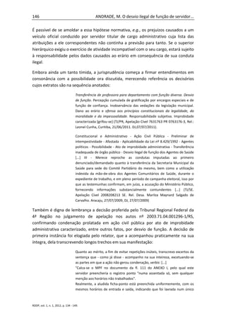 146                                              ANDRADE, M. O desvio ilegal de função de servidor...

É passível de se amoldar a essa hipótese normativa, e.g., os prejuízos causados a um
veículo oficial conduzido por servidor titular de cargo administrativo cuja lista das
atribuições a ele correspondentes não continha a previsão para tanto. Se o superior
hierárquico exigiu o exercício de atividade incompatível com o seu cargo, estará sujeito
à responsabilidade pelos dados causados ao erário em consequência de sua conduta
ilegal.

Embora ainda um tanto tímida, a jurisprudência começa a firmar entendimentos em
consonância com a possibilidade ora discutida, merecendo referência os decisórios
cujos extratos são na sequência anotados:

                                    Transferência de professora para departamento com função diversa. Desvio
                                    de função. Percepção cumulada de gratificação por encargos especiais e de
                                    função de confiança. Inobservância das vedações da legislação municipal.
                                    Dano ao erário e ofensa aos princípios constitucionais da legalidade, da
                                    moralidade e da impessoalidade. Responsabilidade subjetiva. Improbidade
                                    caracterizada [grifou-se] (TJ/PR, Apelação Cível 7631763 PR 0763176-3, Rel.:
                                    Leonel Cunha, Curitiba, 21/06/2011. DJ,07/07/2011).

                                    Constitucional e Administrativo - Ação Civil Pública - Preliminar de
                                    intempestividade - Afastada - Aplicabilidade da Lei nº 8.429/1992 - Agentes
                                    políticos - Possibilidade - Ato de improbidade administrativa - Transferência
                                    inadequada de órgão público - Desvio ilegal de função dos Agentes de Saúde
                                    [...] III - Merece reproche as condutas imputadas ao primeiro
                                    denunciado/demandado quanto à transferência da Secretaria Municipal da
                                    Saúde para sede do Comitê Partidário do mesmo, bem como a utilização
                                    indevida da mão-de-obra dos Agentes Comunitários de Saúde, durante o
                                    expediente de trabalho, e em pleno período de campanha eleitoral, isso por
                                    que as testemunhas confirmam, em juízo, a acusação do Ministério Público,
                                    fornecendo informações substancialmente contundentes [...] (TJ/SE.
                                    Apelação Cível 2008208213 SE. Rel. Desa. Marilza Maynard Salgado de
                                    Carvalho. Aracaju, 27/07/2009, DJ, 27/07/2009)

Também é digna de lembrança a decisão proferida pelo Tribunal Regional Federal da
4ª Região no julgamento de apelação nos autos nº 2003.71.04.001296-1/RS,
confirmando condenação prolatada em ação civil pública por ato de improbidade
administrativa caracterizado, entre outros fatos, por desvio de função. A decisão de
primeira instância foi elogiada pelo relator, que a acompanhou praticamente na sua
íntegra, dela transcrevendo longos trechos em sua manifestação:

                                    Quanto ao mérito, a fim de evitar repetições inúteis, transcrevo excertos da
                                    sentença que - como já disse - acompanho na sua inteireza, excetuando-se
                                    as partes em que a ação não gerou condenação, verbis: [...]
                                    "Calca-se o MPF no documento da fl. 111 do ANEXO I, pelo qual este
                                    servidor preencheria o registro ponto "numa assentada só, sem qualquer
                                    menção aos horários não trabalhados".
                                    Realmente, a aludida ficha-ponto está preenchida uniformemente, com os
                                    mesmos horários de entrada e saída, indicando que foi lavrada num único



RDDP, vol. 1, n. 1, 2012, p. 134 - 149.
 