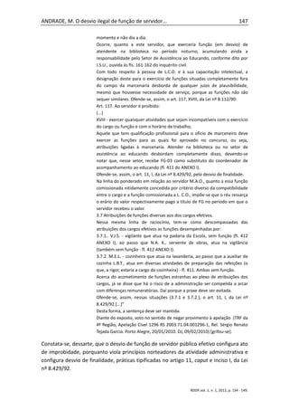 ANDRADE, M. O desvio ilegal de função de servidor...                                                    147

                        momento e não dia a dia.
                        Ocorre, quanto a este servidor, que exerceria função (em desvio) de
                        atendente na biblioteca no período noturno, acumulando ainda a
                        responsabilidade pelo Setor de Assistência ao Educando, conforme dito por
                        J.S.U., ouvida às fls. 161-162 do inquérito civil.
                        Com todo respeito à pessoa de L.C.O. e à sua capacitação intelectual, a
                        designação deste para o exercício de funções situadas completamente fora
                        do campo da marcenaria desborda de qualquer juízo de plausibilidade,
                        mesmo que houvesse necessidade de serviço, porque as funções não são
                        sequer similares. Ofende-se, assim, o art. 117, XVIII, da Lei nº 8.112/90:
                        Art. 117. Ao servidor é proibido:
                        (...)
                        XVIII - exercer quaisquer atividades que sejam incompatíveis com o exercício
                        do cargo ou função e com o horário de trabalho;
                        Aquele que tem qualificação profissional para o ofício de marceneiro deve
                        exercer as funções para as quais foi aprovado no concurso, ou seja,
                        atribuições ligadas à marcenaria. Atender na biblioteca ou no setor de
                        assistência ao educando desbordam completamente disso, devendo-se
                        notar que, nesse setor, recebe FG-03 como substituto do coordenador de
                        acompanhamento ao educando (fl. 411 do ANEXO I).
                        Ofende-se, assim, o art. 11, I, da Lei nº 8.429/92, pelo desvio de finalidade.
                        Na linha do ponderado em relação ao servidor M.A.O., quanto a essa função
                        comissionada nitidamente concedida por critério diverso da compatibilidade
                        entre o cargo e a função comissionada a L. C.O., impõe-se que o réu ressarça
                        o erário do valor respectivamente pago a título de FG no período em que o
                        servidor recebeu o valor.
                        3.7 Atribuições de funções diversas aos dos cargos efetivos.
                        Nessa mesma linha de raciocínio, tem-se como descompassadas das
                        atribuições dos cargos efetivos as funções desempenhadas por:
                        3.7.1.. V.J.S. - vigilante que atua na padaria da Escola, sem função (fl. 412
                        ANEXO I), ao passo que N.A. K., servente de obras, atua na vigilância
                        (também sem função - fl. 412 ANEXO I).
                        3.7.2. M.E.L. - cozinheira que atua na lavanderia, ao passo que a auxiliar de
                        cozinha L.B.T., atua em diversas atividades de preparação das refeições (o
                        que, a rigor, estaria a cargo da cozinheira) - fl. 411. Ambas sem função.
                        Acerca do acometimento de funções estranhas ao plexo de atribuições dos
                        cargos, já se disse que há o risco de a administração ser compelida a arcar
                        com diferenças remuneratórias. Daí porque a praxe deve ser evitada.
                        Ofende-se, assim, nessas situações (3.7.1 e 3.7.2.), o art. 11, I, da Lei nº
                        8.429/92.[...]"
                        Desta forma, a sentença deve ser mantida.
                        Diante do exposto, voto no sentido de negar provimento à apelação (TRF da
                        4ª Região, Apelação Cível 1296 RS 2003.71.04.001296-1, Rel. Sérgio Renato
                        Tejada Garcia. Porto Alegre, 20/01/2010. DJ, 09/02/2010) [grifou-se].

Constata-se, dessarte, que o desvio de função de servidor público efetivo configura ato
de improbidade, porquanto viola princípios norteadores da atividade administrativa e
configura desvio de finalidade, práticas tipificadas no artigo 11, caput e inciso I, da Lei
nº 8.429/92.


                                                                        RDDP,vol. 1, n. 1, 2012, p. 134 - 149.
 