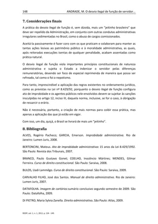 148                                       ANDRADE, M. O desvio ilegal de função de servidor...


7. Considerações finais
A prática do desvio ilegal de função é, sem dúvida, mais um "jeitinho brasileiro" que
deve ser repelido da Administração, em conjunto com outras condutas administrativas
irregulares sedimentadas no Brasil, como o abuso de cargos comissionados.

Aceitá-la passivamente é fazer coro com os que praticam e colaboram para manter as
tantas ações lesivas ao patrimônio público e à moralidade administrativa, as quais,
após reiteradas execuções isentas de qualquer penalidade, acabam assentadas como
prática natural.

O desvio ilegal de função viola importantes princípios constitucionais de natureza
administrativa e sujeita o Estado a indenizar o servidor pelas diferenças
remuneratórias, devendo ser foco de especial reprimenda de maneira que possa ser
refreado, tal como o foi o nepotismo.

Para tanto, imprescindível a aplicação das regras existentes no ordenamento jurídico,
como as previstas na Lei nº 8.429/92, porquanto o desvio ilegal de função configura
ato de improbidade e os agentes públicos nele envolvidos devem se sujeitar às sanções
insculpidas no artigo 12, inciso III, daquela norma, inclusive, se for o caso, à obrigação
de ressarcir o erário.

Não é necessária, portanto, a criação de mais normas para coibir essa prática, mas
apenas a aplicação das que já estão em vigor.

Com isso, um dia, quiçá, o Brasil se livrará de mais um "jeitinho".

8. Bibliografia
ALVES, Rogério Pacheco; GARCIA, Emerson. Improbidade administrativa. Rio de
Janeiro: Lumen Juris, 2008.

BERTONCINI, Mateus. Ato de improbidade administrativa: 15 anos da Lei 8.429/1992.
São Paulo: Revista dos Tribunais, 2007.

BRANCO, Paulo Gustavo Gonet; COELHO, Inocêncio Mártires; MENDES, Gilmar
Ferreira. Curso de direito constitucional. São Paulo: Saraiva, 2008.

BULOS, Uadi Lammêgo. Curso de direito constitucional. São Paulo: Saraiva, 2009.

CARVALHO FILHO, José dos Santos. Manual de direito administrativo. Rio de Janeiro:
Lumen Juris, 2007.

DATAFOLHA. Imagem de cartórios:sumário conclusivo segundo semestre de 2009. São
Paulo: Datafolha, 2009.

DI PIETRO, Maria Sylvia Zanella. Direito administrativo. São Paulo: Atlas, 2009.


RDDP, vol. 1, n. 1, 2012, p. 134 - 149.
 