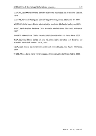ANDRADE, M. O desvio ilegal de função de servidor...                                           149

MADEIRA, José Maria Pinheiro. Servidor público na atualidade.Rio de Janeiro: Elsevier,
2010.

MARTINS, Fernando Rodrigues. Controle do patrimônio público. São Paulo: RT, 2007.

MEIRELLES, Helly Lopes. Direito administrativo brasileiro. São Paulo: Malheiros, 2007.

MELLO, Celso Antônio Bandeira. Curso de direito administrativo. São Paulo, Malheiros,
2007.

MORAES, Alexandre de. Direito constitucional administrativo. São Paulo: Atlas, 2007.

REGA, Lourenço Stelio. Dando um jeito no jeitinho:como ser ético sem deixar de ser
brasileiro. São Paulo: Mundo Cristão, 2000.

SILVA, José Afonso da.Comentário contextual à Constituição. São Paulo: Malheiros,
2009.

VHOSS, Moser. Dano moral e improbidade administrativa.Porto Alegre: Fabris, 2008.




                                                               RDDP,vol. 1, n. 1, 2012, p. 134 - 149.
 