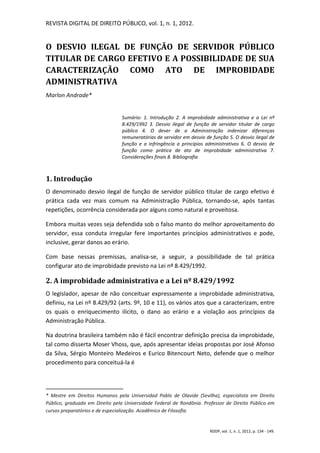 REVISTA DIGITAL DE DIREITO PÚBLICO, vol. 1, n. 1, 2012.


O DESVIO ILEGAL DE FUNÇÃO DE SERVIDOR PÚBLICO
TITULAR DE CARGO EFETIVO E A POSSIBILIDADE DE SUA
CARACTERIZAÇÃO COMO ATO DE IMPROBIDADE
ADMINISTRATIVA
Marlon Andrade*


                                Sumário: 1. Introdução 2. A improbidade administrativa e a Lei nº
                                8.429/1992 3. Desvio ilegal de função de servidor titular de cargo
                                público 4. O dever de a Administração indenizar diferenças
                                remuneratórias de servidor em desvio de função 5. O desvio ilegal de
                                função e a infringência a princípios administrativos 6. O desvio de
                                função como prática de ato de improbidade administrativa 7.
                                Considerações finais 8. Bibliografia



1. Introdução
O denominado desvio ilegal de função de servidor público titular de cargo efetivo é
prática cada vez mais comum na Administração Pública, tornando-se, após tantas
repetições, ocorrência considerada por alguns como natural e proveitosa.

Embora muitas vezes seja defendida sob o falso manto do melhor aproveitamento do
servidor, essa conduta irregular fere importantes princípios administrativos e pode,
inclusive, gerar danos ao erário.

Com base nessas premissas, analisa-se, a seguir, a possibilidade de tal prática
configurar ato de improbidade previsto na Lei nº 8.429/1992.

2. A improbidade administrativa e a Lei nº 8.429/1992
O legislador, apesar de não conceituar expressamente a improbidade administrativa,
definiu, na Lei nº 8.429/92 (arts. 9º, 10 e 11), os vários atos que a caracterizam, entre
os quais o enriquecimento ilícito, o dano ao erário e a violação aos princípios da
Administração Pública.

Na doutrina brasileira também não é fácil encontrar definição precisa da improbidade,
tal como disserta Moser Vhoss, que, após apresentar ideias propostas por José Afonso
da Silva, Sérgio Monteiro Medeiros e Eurico Bitencourt Neto, defende que o melhor
procedimento para conceituá-la é




* Mestre em Direitos Humanos pela Universidad Pablo de Olavide (Sevilha), especialista em Direito
Público, graduado em Direito pela Universidade Federal de Rondônia. Professor de Direito Público em
cursos preparatórios e de especialização. Acadêmico de Filosofia.


                                                                       RDDP, vol. 1, n. 1, 2012, p. 134 - 149.
 