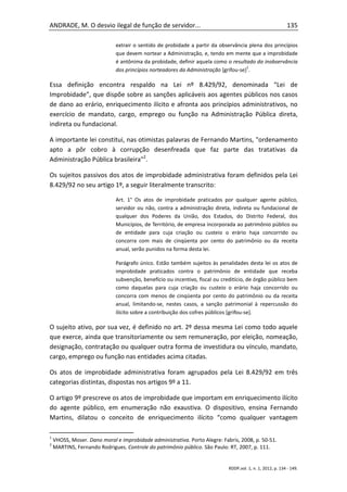ANDRADE, M. O desvio ilegal de função de servidor...                                                        135

                             extrair o sentido de probidade a partir da observância plena dos princípios
                             que devem nortear a Administração, e, tendo em mente que a improbidade
                             é antônima da probidade, definir aquela como o resultado da inobservância
                                                                                    1
                             dos princípios norteadores da Administração [grifou-se] .

Essa definição encontra respaldo na Lei nº 8.429/92, denominada “Lei de
Improbidade”, que dispõe sobre as sanções aplicáveis aos agentes públicos nos casos
de dano ao erário, enriquecimento ilícito e afronta aos princípios administrativos, no
exercício de mandato, cargo, emprego ou função na Administração Pública direta,
indireta ou fundacional.

A importante lei constitui, nas otimistas palavras de Fernando Martins, "ordenamento
apto a pôr cobro à corrupção desenfreada que faz parte das tratativas da
Administração Pública brasileira"2.

Os sujeitos passivos dos atos de improbidade administrativa foram definidos pela Lei
8.429/92 no seu artigo 1º, a seguir literalmente transcrito:

                             Art. 1° Os atos de improbidade praticados por qualquer agente público,
                             servidor ou não, contra a administração direta, indireta ou fundacional de
                             qualquer dos Poderes da União, dos Estados, do Distrito Federal, dos
                             Municípios, de Território, de empresa incorporada ao patrimônio público ou
                             de entidade para cuja criação ou custeio o erário haja concorrido ou
                             concorra com mais de cinqüenta por cento do patrimônio ou da receita
                             anual, serão punidos na forma desta lei.

                             Parágrafo único. Estão também sujeitos às penalidades desta lei os atos de
                             improbidade praticados contra o patrimônio de entidade que receba
                             subvenção, benefício ou incentivo, fiscal ou creditício, de órgão público bem
                             como daquelas para cuja criação ou custeio o erário haja concorrido ou
                             concorra com menos de cinqüenta por cento do patrimônio ou da receita
                             anual, limitando-se, nestes casos, a sanção patrimonial à repercussão do
                             ilícito sobre a contribuição dos cofres públicos [grifou-se].

O sujeito ativo, por sua vez, é definido no art. 2º dessa mesma Lei como todo aquele
que exerce, ainda que transitoriamente ou sem remuneração, por eleição, nomeação,
designação, contratação ou qualquer outra forma de investidura ou vínculo, mandato,
cargo, emprego ou função nas entidades acima citadas.

Os atos de improbidade administrativa foram agrupados pela Lei 8.429/92 em três
categorias distintas, dispostas nos artigos 9º a 11.

O artigo 9º prescreve os atos de improbidade que importam em enriquecimento ilícito
do agente público, em enumeração não exaustiva. O dispositivo, ensina Fernando
Martins, dilatou o conceito de enriquecimento ilícito “como qualquer vantagem

1
    VHOSS, Moser. Dano moral e improbidade administrativa. Porto Alegre: Fabris, 2008, p. 50-51.
2
    MARTINS, Fernando Rodrigues. Controle do patrimônio público. São Paulo: RT, 2007, p. 111.


                                                                            RDDP,vol. 1, n. 1, 2012, p. 134 - 149.
 
