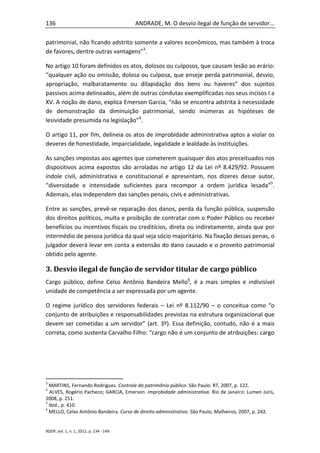 136                                       ANDRADE, M. O desvio ilegal de função de servidor...

patrimonial, não ficando adstrito somente a valores econômicos, mas também à troca
de favores, dentre outras vantagens”3.

No artigo 10 foram definidos os atos, dolosos ou culposos, que causam lesão ao erário:
“qualquer ação ou omissão, dolosa ou culposa, que enseje perda patrimonial, desvio,
apropriação, malbaratamento ou dilapidação dos bens ou haveres” dos sujeitos
passivos acima delineados, além de outras condutas exemplificadas nos seus incisos I a
XV. A noção de dano, explica Emerson Garcia, “não se encontra adstrita à necessidade
de demonstração da diminuição patrimonial, sendo inúmeras as hipóteses de
lesividade presumida na legislação”4.

O artigo 11, por fim, delineia os atos de improbidade administrativa aptos a violar os
deveres de honestidade, imparcialidade, legalidade e lealdade às instituições.

As sanções impostas aos agentes que cometerem quaisquer dos atos preceituados nos
dispositivos acima expostos são arroladas no artigo 12 da Lei nº 8.429/92. Possuem
índole civil, administrativa e constitucional e apresentam, nos dizeres desse autor,
“diversidade e intensidade suficientes para recompor a ordem jurídica lesada”5.
Ademais, elas independem das sanções penais, civis e administrativas.

Entre as sanções, prevê-se reparação dos danos, perda da função pública, suspensão
dos direitos políticos, multa e proibição de contratar com o Poder Público ou receber
benefícios ou incentivos fiscais ou creditícios, direta ou indiretamente, ainda que por
intermédio de pessoa jurídica da qual seja sócio majoritário. Na fixação dessas penas, o
julgador deverá levar em conta a extensão do dano causado e o proveito patrimonial
obtido pelo agente.

3. Desvio ilegal de função de servidor titular de cargo público
Cargo público, define Celso Antônio Bandeira Mello6, é a mais simples e indivisível
unidade de competência a ser expressada por um agente.

O regime jurídico dos servidores federais – Lei nº 8.112/90 – o conceitua como “o
conjunto de atribuições e responsabilidades previstas na estrutura organizacional que
devem ser cometidas a um servidor” (art. 3º). Essa definição, contudo, não é a mais
correta, como sustenta Carvalho Filho: “cargo não é um conjunto de atribuições: cargo




3
  MARTINS, Fernando Rodrigues. Controle do patrimônio público. São Paulo: RT, 2007, p. 122.
4
  ALVES, Rogério Pacheco; GARCIA, Emerson. Improbidade administrativa. Rio de Janeiro: Lumen Juris,
2008, p. 251.
5
  Ibid., p. 410.
6
  MELLO, Celso Antônio Bandeira. Curso de direito administrativo. São Paulo, Malheiros, 2007, p. 242.


RDDP, vol. 1, n. 1, 2012, p. 134 - 149.
 