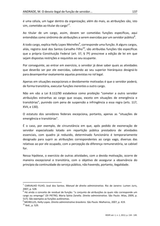 ANDRADE, M. O desvio ilegal de função de servidor...                                                     137

é uma célula, um lugar dentro da organização; além do mais, as atribuições são, isto
sim, cometidas ao titular do cargo”7.

Ao titular de um cargo, assim, devem ser cometidas funções específicas, aqui
entendidas como sinônimo de atribuições a serem exercidas por um servidor público8.

A todo cargo, explica Helly Lopes Meirelles9, corresponde uma função. A alguns cargos,
aliás, registra José dos Santos Carvalho Filho10, são atribuídas funções tão específicas
que a própria Constituição Federal (art. 37, § 7º) prescreve a edição de lei em que
sejam dispostas restrições e requisitos ao seu ocupante.

Por conseguinte, ao entrar em exercício, o servidor já deve saber quais as atividades
que deverão ser por ele exercidas, cabendo ao seu superior hierárquico designá-lo
para desempenhar exatamente aquelas previstas no rol legal.

Apenas em situações excepcionais e devidamente motivadas é que o servidor poderá,
de forma transitória, executar funções inerentes a outro cargo.

Não em vão a Lei 8.112/90 estabelece como proibição “cometer a outro servidor
atribuições estranhas ao cargo que ocupa, exceto em situações de emergência e
transitórias”, punindo com pena de suspensão a infringência a essa regra (arts. 117,
XVII, e 130).

O estatuto dos servidores federais excepciona, portanto, apenas as “situações de
emergência e transitórias”.

É o caso, por exemplo, de circunstância em que, após pedido de exoneração de
servidor especializado lotado em repartição pública prestadora de atividades
essenciais, com quadro já reduzido, determinado funcionário é temporariamente
designado para suprir as atribuições correspondentes ao cargo vago, diversas das
relativas ao por ele ocupado, com a percepção da diferença remuneratória, se cabível
for.

Nessa hipótese, o exercício de outras atividades, com a devida motivação, ocorre de
maneira excepcional e transitória, com o objetivo de assegurar a observância do
princípio da continuidade do serviço público, não havendo, portanto, ilegalidade.




7
   CARVALHO FILHO, José dos Santos. Manual de direito administrativo. Rio de Janeiro: Lumen Juris,
2007, p. 528.
8
  Há ainda o conceito de residual de função: "o conjunto de atribuições às quais não corresponde um
cargo ou emprego" (DI PIETRO, Maria Sylvia Zanella. Direito administrativo. São Paulo: Atlas, 2009, p.
517). São exemplos as funções autônomas.
9
  MEIRELLES, Helly Lopes. Direito administrativo brasileiro. São Paulo: Malheiros, 2007, p. 419.
10
   Ibid., p. 529.


                                                                         RDDP,vol. 1, n. 1, 2012, p. 134 - 149.
 