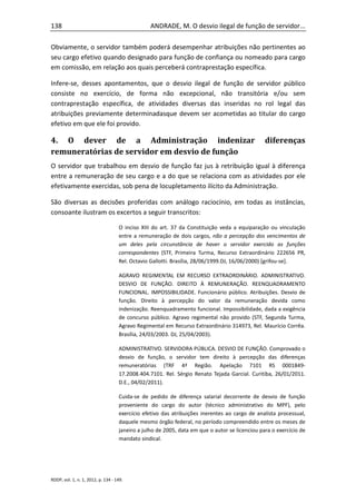 138                                              ANDRADE, M. O desvio ilegal de função de servidor...

Obviamente, o servidor também poderá desempenhar atribuições não pertinentes ao
seu cargo efetivo quando designado para função de confiança ou nomeado para cargo
em comissão, em relação aos quais perceberá contraprestação específica.

Infere-se, desses apontamentos, que o desvio ilegal de função de servidor público
consiste no exercício, de forma não excepcional, não transitória e/ou sem
contraprestação específica, de atividades diversas das inseridas no rol legal das
atribuições previamente determinadasque devem ser acometidas ao titular do cargo
efetivo em que ele foi provido.

4. O dever de a Administração indenizar                                                         diferenças
remuneratórias de servidor em desvio de função
O servidor que trabalhou em desvio de função faz jus à retribuição igual à diferença
entre a remuneração de seu cargo e a do que se relaciona com as atividades por ele
efetivamente exercidas, sob pena de locupletamento ilícito da Administração.

São diversas as decisões proferidas com análogo raciocínio, em todas as instâncias,
consoante ilustram os excertos a seguir transcritos:

                                    O inciso XIII do art. 37 da Constituição veda a equiparação ou vinculação
                                    entre a remuneração de dois cargos, não a percepção dos vencimentos de
                                    um deles pela circunstância de haver o servidor exercido as funções
                                    correspondentes (STF, Primeira Turma, Recurso Extraordinário 222656 PR,
                                    Rel. Octavio Gallotti. Brasília, 28/06/1999.DJ, 16/06/2000) [grifou-se].

                                    AGRAVO REGIMENTAL EM RECURSO EXTRAORDINÁRIO. ADMINISTRATIVO.
                                    DESVIO DE FUNÇÃO. DIREITO À REMUNERAÇÃO. REENQUADRAMENTO
                                    FUNCIONAL. IMPOSSIBILIDADE. Funcionário público. Atribuições. Desvio de
                                    função. Direito à percepção do valor da remuneração devida como
                                    indenização. Reenquadramento funcional. Impossibilidade, dada a exigência
                                    de concurso público. Agravo regimental não provido (STF, Segunda Turma,
                                    Agravo Regimental em Recurso Extraordinário 314973, Rel. Maurício Corrêa.
                                    Brasília, 24/03/2003. DJ, 25/04/2003).

                                    ADMINISTRATIVO. SERVIDORA PÚBLICA. DESVIO DE FUNÇÃO. Comprovado o
                                    desvio de função, o servidor tem direito à percepção das diferenças
                                    remuneratórias (TRF 4ª Região. Apelação 7101 RS 0001849-
                                    17.2008.404.7101. Rel. Sérgio Renato Tejada Garcial. Curitiba, 26/01/2011.
                                    D.E., 04/02/2011).

                                    Cuida-se de pedido de diferença salarial decorrente de desvio de função
                                    proveniente do cargo do autor (técnico administrativo do MPF), pelo
                                    exercício efetivo das atribuições inerentes ao cargo de analista processual,
                                    daquele mesmo órgão federal, no período compreendido entre os meses de
                                    janeiro a julho de 2005, data em que o autor se licenciou para o exercício de
                                    mandato sindical.




RDDP, vol. 1, n. 1, 2012, p. 134 - 149.
 