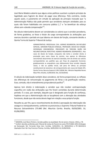 140                                             ANDRADE, M. O desvio ilegal de função de servidor...

José Maria Madeira adverte que alguns entes políticos suscitam o próprio princípio da
legalidade para fugirem do dever de pagar essa diferença. Pelo contrário, revida
aquele autor, é justamente em virtude da aplicação do princípio invocado que "a
Administração Pública não pode permitir que servidores exerçam atividades para as
quais não foram habilitados em concurso público [..]" e "se beneficiar do esforço
alheio sem a devida compensação"11.

No cálculo indenizatório devem ser considerados os valores que o servidor perceberia,
de forma gradativa, se fosse o titular do cargo correspondente às atribuições que
exerceu durante o período em que laborou em desvio de função, consoante decidiu a
Quinta Turma do Superior Tribunal de Justiça:

                                    ADMINISTRATIVO. PROCESSUAL CIVIL. AGRAVO REGIMENTAL EM RECURSO
                                    ESPECIAL. SERVIDOR PÚBLICO ESTADUAL. PROFESSOR. DESVIO DE FUNÇÃO.
                                    DIFERENÇAS VENCIMENTAIS. PRECEDENTE DA TERCEIRA SEÇÃO EM
                                    RECURSO ESPECIAL REPETITIVO. AGRAVO REGIMENTAL DESPROVIDO.1. Nos
                                    casos de desvio de função, conquanto não tenha o servidor direito à
                                    promoção para outra classe da carreira, mas apenas às diferenças
                                    vencimentais decorrentes do exercício desviado, tem ele direito aos valores
                                    correspondentes aos padrões que, por força de progressão funcional,
                                    gradativamente se enquadraria caso efetivamente fosse servidor daquela
                                    classe, e não ao padrão inicial, sob pena de ofensa ao princípio
                                    constitucional da isonomia e de enriquecimento sem causa do Estado (STJ,
                                    Quinta Turma, Recurso Especial 1.091.539/AP, Rel.: Ministro Napoleão Nunes
                                    Maia Filho. Brasília, 21/09/2010. DJe, 25/10/2010).

O cálculo da indenização também deve considerar, de forma proporcional, os reflexos
das diferenças de remuneração no pagamento de férias e da gratificação natalina.
Esse, contudo, não é entendimento jurisprudencial pacífico12.

Apenas tem direito à indenização o servidor que não receber contraprestação
específica em razão das atribuições que lhe foram cometidas durante determinado
período. É o caso, por exemplo, daquele que é designado para função de confiança,
hipótese em que a Administração não se locupletará com a alteração das atividades
funcionais, desde que não exista desvio ilegal em relação a essa própria função.

Ressalte-se, por fim, que o reconhecimento do direito à percepção da indenização não
assegura o reenquadramento, conforme se pronunciou o Supremo Tribunal Federal no
Recurso Extraordinário 275.840 (Rel. Maurício Corrêa. Brasília, 05/03/2001. DJ,
01/06/2001).



11
  MADEIRA, José Maria Pinheiro. Servidor público na atualidade. Rio de Janeiro: Elsevier, 2010, p. 78.
12
  Conferir decisões proferidas pelo Tribunal de Justiça do Paraná nos autos PR 0714841-4/01 (Embargos
de Declaração. Rel. Fernando César Zeni. Curitiba, 15/03/2011. DJ, 30/03/2011) e PR 0631910-6
(Apelação Cível. Rel. Ruy Francisco Thomaz. Curitiba, 18/05/2010. DJ, 01/06/2010).


RDDP, vol. 1, n. 1, 2012, p. 134 - 149.
 