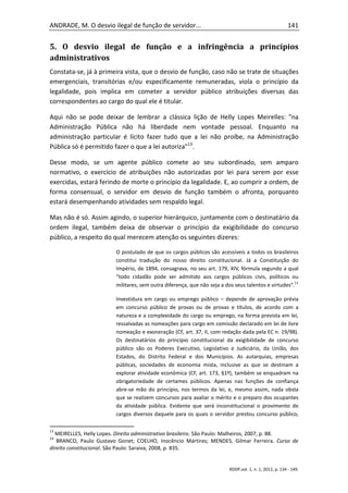 ANDRADE, M. O desvio ilegal de função de servidor...                                                      141


5. O desvio ilegal de função e a infringência a princípios
administrativos
Constata-se, já à primeira vista, que o desvio de função, caso não se trate de situações
emergenciais, transitórias e/ou especificamente remuneradas, viola o princípio da
legalidade, pois implica em cometer a servidor público atribuições diversas das
correspondentes ao cargo do qual ele é titular.

Aqui não se pode deixar de lembrar a clássica lição de Helly Lopes Meirelles: "na
Administração Pública não há liberdade nem vontade pessoal. Enquanto na
administração particular é lícito fazer tudo que a lei não proíbe, na Administração
Pública só é permitido fazer o que a lei autoriza"13.

Desse modo, se um agente público comete ao seu subordinado, sem amparo
normativo, o exercício de atribuições não autorizadas por lei para serem por esse
exercidas, estará ferindo de morte o princípio da legalidade. E, ao cumprir a ordem, de
forma consensual, o servidor em desvio de função também o afronta, porquanto
estará desempenhando atividades sem respaldo legal.

Mas não é só. Assim agindo, o superior hierárquico, juntamente com o destinatário da
ordem ilegal, também deixa de observar o princípio da exigibilidade do concurso
público, a respeito do qual merecem atenção os seguintes dizeres:

                         O postulado de que os cargos públicos são acessíveis a todos os brasileiros
                         constitui tradução do nosso direito constitucional. Já a Constituição do
                         Império, de 1894, consagrava, no seu art. 179, XIV, fórmula segundo a qual
                         “todo cidadão pode ser admitido aos cargos públicos civis, políticos ou
                         militares, sem outra diferença, que não seja a dos seus talentos e virtudes”.14

                         Investidura em cargo ou emprego público – depende de aprovação prévia
                         em concurso público de provas ou de provas e títulos, de acordo com a
                         natureza e a complexidade do cargo ou emprego, na forma prevista em lei,
                         ressalvadas as nomeações para cargo em comissão declarado em lei de livre
                         nomeação e exoneração (CF, art. 37, II, com redação dada pela EC n. 19/98).
                         Os destinatários do princípio constitucional da exigibilidade de concurso
                         público são os Poderes Executivo, Legislativo e Judiciário, da União, dos
                         Estados, do Distrito Federal e dos Municípios. As autarquias, empresas
                         públicas, sociedades de economia mista, inclusive as que se destinam a
                         explorar atividade econômica (CF, art. 173, §1º), também se enquadram na
                         obrigatoriedade de certames públicos. Apenas nas funções de confiança
                         abre-se mão do princípio, nos termos da lei, e, mesmo assim, nada obsta
                         que se realizem concursos para avaliar o mérito e o preparo dos ocupantes
                         da atividade pública. Evidente que será inconstitucional o provimento de
                         cargos diversos daquele para os quais o servidor prestou concurso público,

13
  MEIRELLES, Helly Lopes. Direito administrativo brasileiro. São Paulo: Malheiros, 2007, p. 88.
14
   BRANCO, Paulo Gustavo Gonet; COELHO, Inocêncio Mártires; MENDES, Gilmar Ferreira. Curso de
direito constitucional. São Paulo: Saraiva, 2008, p. 835.


                                                                          RDDP,vol. 1, n. 1, 2012, p. 134 - 149.
 