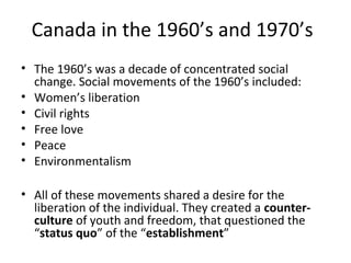 Canada in the 1960’s and 1970’s
• The 1960’s was a decade of concentrated social
change. Social movements of the 1960’s included:
• Women’s liberation
• Civil rights
• Free love
• Peace
• Environmentalism
• All of these movements shared a desire for the
liberation of the individual. They created a counterculture of youth and freedom, that questioned the
“status quo” of the “establishment”

 