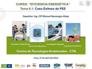 CURSO: “EFICIENCIA ENERGÉTICA”
  Tema 6.1: Caso Exitoso de PEE

    Expositor: Ing. CIP Manuel Bocanegra Alayo




Centro de Tecnologías Ambientales - CTA
              Lima, 27 de abril del 2012
 