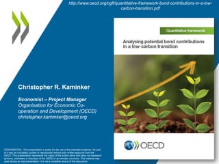 Christopher R. Kaminker
Economist – Project Manager
Organisation for Economic Co-
operation and Development (OECD)
christopher.kaminker@oecd.org
CONFIDENTIAL. This presentation is solely for the use of the intended audience. No part
of it may be circulated, quoted or reproduced without prior written approval from the
OECD. This presentation represents the views of the author alone and does not represent
opinions, estimates or forecasts of the OECD or its member countries. This material was
used during an oral presentation; it is not a complete record of the discussion.
http://www.oecd.org/cgfi/quantitative-framework-bond-contributions-in-a-low-
carbon-transition.pdf
 