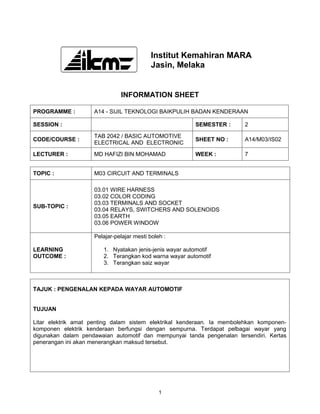 Institut Kemahiran MARA
                                            Jasin, Melaka


                               INFORMATION SHEET

PROGRAMME :         A14 - SIJIL TEKNOLOGI BAIKPULIH BADAN KENDERAAN

SESSION :                                                SEMESTER :     2

                    TAB 2042 / BASIC AUTOMOTIVE
CODE/COURSE :                                            SHEET NO :     A14/M03/IS02
                    ELECTRICAL AND ELECTRONIC

LECTURER :          MD HAFIZI BIN MOHAMAD                WEEK :         7


TOPIC :              M03 CIRCUIT AND TERMINALS

                     03.01 WIRE HARNESS
                     03.02 COLOR CODING
                     03.03 TERMINALS AND SOCKET
SUB-TOPIC :
                     03.04 RELAYS, SWITCHERS AND SOLENOIDS
                     03.05 EARTH
                     03.06 POWER WINDOW

                     Pelajar-pelajar mesti boleh :

LEARNING                1. Nyatakan jenis-jenis wayar automotif
OUTCOME :               2. Terangkan kod warna wayar automotif
                        3. Terangkan saiz wayar



TAJUK : PENGENALAN KEPADA WAYAR AUTOMOTIF


TUJUAN

Litar elektrik amat penting dalam sistem elektrikal kenderaan. Ia membolehkan komponen-
komponen elektrik kenderaan berfungsi dengan sempurna. Terdapat pelbagai wayar yang
digunakan dalam pendawaian automotif dan mempunyai tanda pengenalan tersendiri. Kertas
penerangan ini akan menerangkan maksud tersebut.




                                               1
 