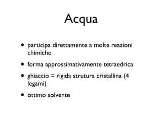Acqua
• participa direttamente a molte reazioni
  chimiche
• forma approssimativamente tetraedrica
• ghiaccio = rigida strutura cristallina (4
  legami)
• ottimo solvente
 
