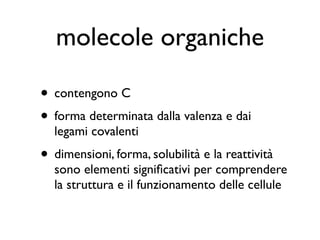 molecole organiche

• contengono C
• forma determinata dalla valenza e dai
  legami covalenti
• dimensioni, forma, solubilità e la reattività
  sono elementi signiﬁcativi per comprendere
  la struttura e il funzionamento delle cellule
 