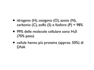 • idrogeno (H), ossigeno (O), azoto (N),
  carbonio (C), zolfo (S) e fosforo (P) = 98%
• 99% delle molecole cellulare sono H 0
                                      2
  (70% peso)
• cellule hanno più proteina (approx. 50%) di
  DNA
 
