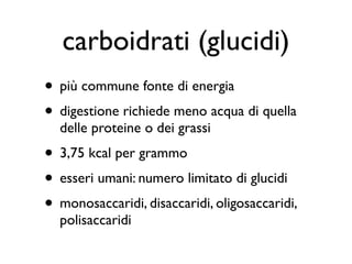 carboidrati (glucidi)
• più commune fonte di energia
• digestione richiede meno acqua di quella
  delle proteine o dei grassi
• 3,75 kcal per grammo
• esseri umani: numero limitato di glucidi
• monosaccaridi, disaccaridi, oligosaccaridi,
  polisaccaridi
 