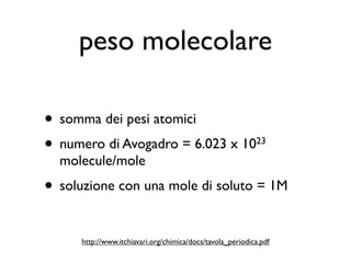 peso molecolare

• somma dei pesi atomici
• numero di Avogadro = 6.023 x 10                           23

  molecule/mole
• soluzione con una mole di soluto = 1M

      http://www.itchiavari.org/chimica/docs/tavola_periodica.pdf
 