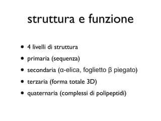 struttura e funzione

• 4 livelli di struttura
• primaria (sequenza)
• secondaria (α-elica, foglietto β piegato)
• terzaria (forma totale 3D)
• quaternaria (complessi di polipeptidi)
 