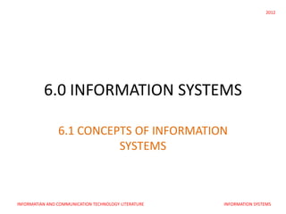 2012




          6.0 INFORMATION SYSTEMS

                6.1 CONCEPTS OF INFORMATION
                          SYSTEMS



INFORMATIAN AND COMMUNICATION TECHNOLOGY LITERATURE   INFORMATION SYSTEMS
 