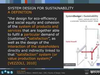 SYSTEM DESIGN FOR SUSTAINABILITY
A DEFINITION
“the design for eco-efficiency
and social equity and cohesion
of the system of products and
services that are together able
to fulfil a particular demand of
(customer) “satisfaction”, as
well as the design of the
interaction of the stakeholders
directly and indirectly linked to
that “satisfaction” system (or
value production system)”
[VEZZOLI, 2010]

     Carlo Vezzoli
     Politecnico di Milano / INDACO dept. / DIS / Faculty of Design / Italy
 