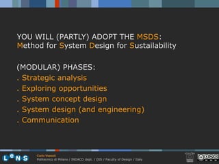 YOU WILL (PARTLY) ADOPT THE MSDS:
Method for System Design for Sustailability

(MODULAR) PHASES:
. Strategic analysis
. Exploring opportunities
. System concept design
. System design (and engineering)
. Communication



     Carlo Vezzoli
     Politecnico di Milano / INDACO dept. / DIS / Faculty of Design / Italy
 