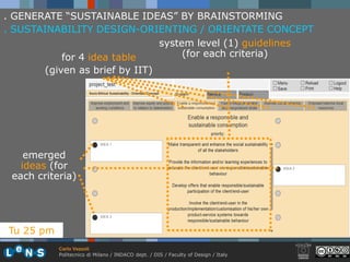 . GENERATE “SUSTAINABLE IDEAS” BY BRAINSTORMING
. SUSTAINABILITY DESIGN-ORIENTING / ORIENTATE CONCEPT
                               system level (1) guidelines
           for 4 idea table         (for each criteria)
       (given as brief by IIT)




    emerged
   ideas (for
 each criteria)




Tu 25 pm
           Carlo Vezzoli
           Politecnico di Milano / INDACO dept. / DIS / Faculty of Design / Italy
 