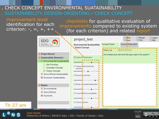. CHECK CONCEPT ENVIRONMENTAL SUATAINABILITY
. SUSTAINABILITY DESIGN-ORIENTING / CHECK CONCEPT
   improvement level         checklists for qualitative evaluation of
   identification for each improvements compared to existing system
   criterion: -, =, +, ++    (for each criterion) and related report




 Th 27 am
            Carlo Vezzoli
            Politecnico di Milano / INDACO dept. / DIS / Faculty of Design / Italy
 