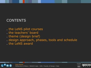 CONTENTS

.   the LeNS pilot courses
.   the teachers’ board
.   theme (design brief)
.   design approach, phases, tools and schedule
.   the LeNS award




        Carlo Vezzoli
        Politecnico di Milano / INDACO dept. / DIS / Faculty of Design / Italy
 