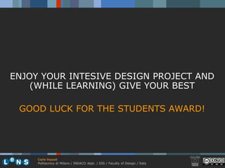 ENJOY YOUR INTESIVE DESIGN PROJECT AND
    (WHILE LEARNING) GIVE YOUR BEST

 GOOD LUCK FOR THE STUDENTS AWARD!




     Carlo Vezzoli
     Politecnico di Milano / INDACO dept. / DIS / Faculty of Design / Italy
 
