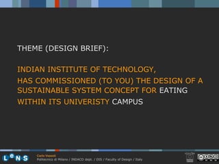 THEME (DESIGN BRIEF):

INDIAN INSTITUTE OF TECHNOLOGY,
HAS COMMISSIONED (TO YOU) THE DESIGN OF A
SUSTAINABLE SYSTEM CONCEPT FOR EATING
WITHIN ITS UNIVERISTY CAMPUS




    Carlo Vezzoli
    Politecnico di Milano / INDACO dept. / DIS / Faculty of Design / Italy
 