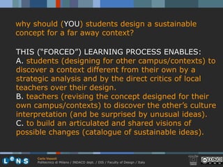 why should (YOU) students design a sustainable
concept for a far away context?

THIS (“FORCED”) LEARNING PROCESS ENABLES:
A. students (designing for other campus/contexts) to
discover a context different from their own by a
strategic analysis and by the direct critics of local
teachers over their design.
B. teachers (revising the concept designed for their
own campus/contexts) to discover the other’s culture
interpretation (and be surprised by unusual ideas).
C. to build an articulated and shared visions of
possible changes (catalogue of sustainable ideas).


     Carlo Vezzoli
     Politecnico di Milano / INDACO dept. / DIS / Faculty of Design / Italy
 