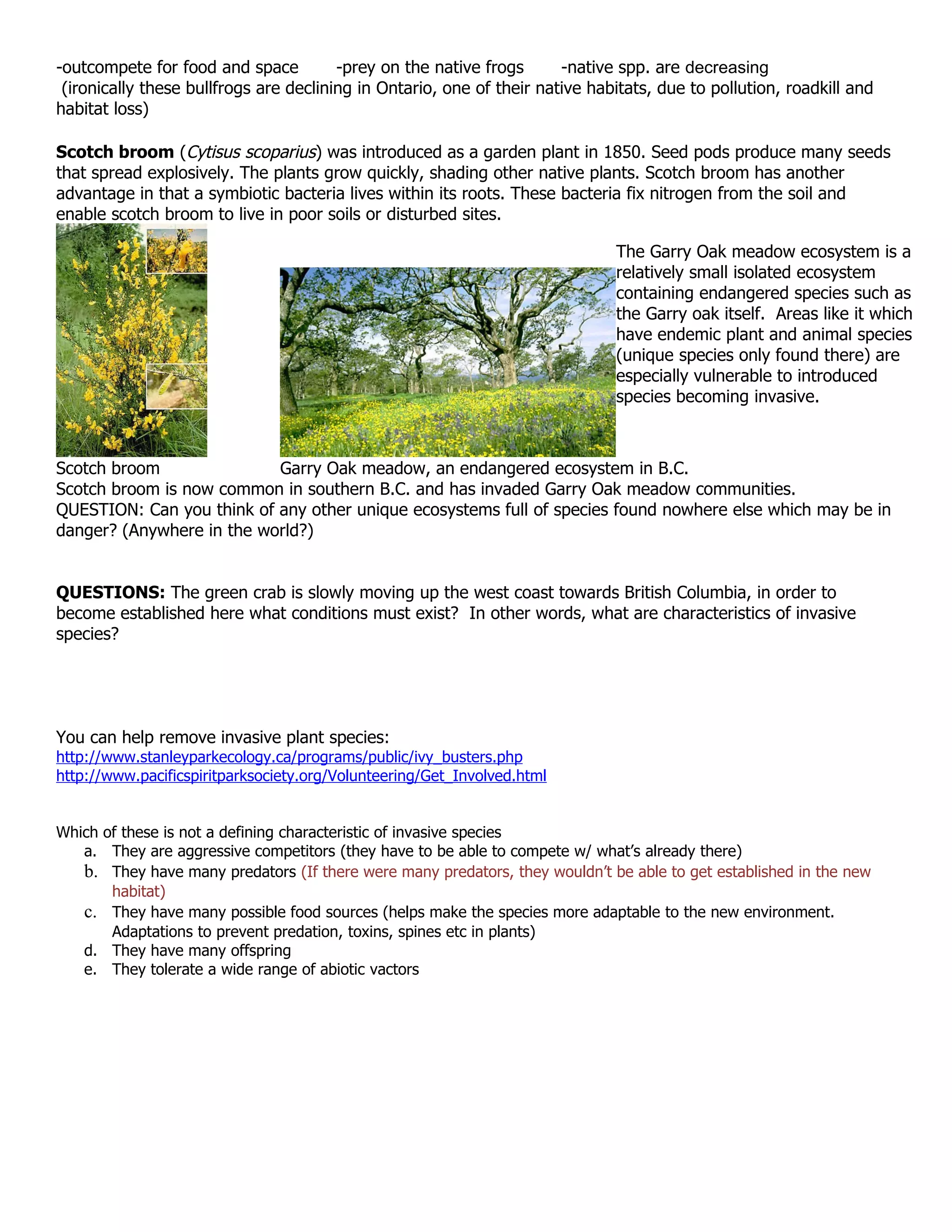 -outcompete for food and space          -prey on the native frogs      -native spp. are decreasing
 (ironically these bullfrogs are declining in Ontario, one of their native habitats, due to pollution, roadkill and
habitat loss)

Scotch broom (Cytisus scoparius) was introduced as a garden plant in 1850. Seed pods produce many seeds
that spread explosively. The plants grow quickly, shading other native plants. Scotch broom has another
advantage in that a symbiotic bacteria lives within its roots. These bacteria fix nitrogen from the soil and
enable scotch broom to live in poor soils or disturbed sites.

                                                                              The Garry Oak meadow ecosystem is a
                                                                              relatively small isolated ecosystem
                                                                              containing endangered species such as
                                                                              the Garry oak itself. Areas like it which
                                                                              have endemic plant and animal species
                                                                              (unique species only found there) are
                                                                              especially vulnerable to introduced
                                                                              species becoming invasive.



Scotch broom               Garry Oak meadow, an endangered ecosystem in B.C.
Scotch broom is now common in southern B.C. and has invaded Garry Oak meadow communities.
QUESTION: Can you think of any other unique ecosystems full of species found nowhere else which may be in
danger? (Anywhere in the world?)


QUESTIONS: The green crab is slowly moving up the west coast towards British Columbia, in order to
become established here what conditions must exist? In other words, what are characteristics of invasive
species?




You can help remove invasive plant species:
http://www.stanleyparkecology.ca/programs/public/ivy_busters.php
http://www.pacificspiritparksociety.org/Volunteering/Get_Involved.html


Which of these is not a defining characteristic of invasive species
   a. They are aggressive competitors (they have to be able to compete w/ what’s already there)
   b. They have many predators (If there were many predators, they wouldn’t be able to get established in the new
       habitat)
   c. They have many possible food sources (helps make the species more adaptable to the new environment.
       Adaptations to prevent predation, toxins, spines etc in plants)
   d. They have many offspring
   e. They tolerate a wide range of abiotic vactors
 