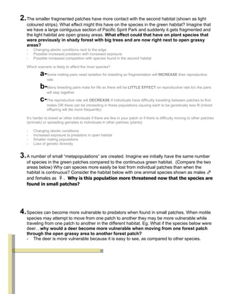 2. The smaller fragmented patches have more contact with the second habitat (shown as light
   coloured strips). What effect might this have on the species in the green habitat? Imagine that
   we have a large contiguous section of Pacific Spirit Park and suddenly it gets fragmented and
   the light habitat are open grassy areas. What effect could that have on plant species that
   were previously in shady forest with big trees and are now right next to open grassy
   areas?
   -   Changing abiotic conditions next to the edge
   -   Possible increased predation with increased exposure
   -   Possible increased competition with species found in the second habitat

   Which scenario is likely to affect the most species?

           a-Some mating pairs need isolation for breeding so fragmentation will INCREASE their reproductive
                rate

           b-Many breeding pairs mate for life so there will be LITTLE EFFECT on reproductive rate b/c the pairs
                will stay together

           c-The reproductive rate will DECREASE if individuals have difficulty travelling between patches to find
                mates OR there can be inbreeding in these populations causing each to be genetically less fit (inbred
                offspring will die more frequently)

   It’s harder to breed w/ other individuals if there are few in your patch or if there is difficulty moving to other patches
   (animals) or spreading gametes to individuals in other patches (plants)

   -   Changing abiotic conditions
   -   Increased exposure to predators in open habitat
   -   Smaller mating populations
   -   Loss of genetic diversity


3. A number of small “metapopulations” are created. Imagine we initially have the same number
   of species in the green patches compared to the continuous green habitat. (Compare the two
   areas below) Why can species more easily be lost from individual patches than when the
   habitat is continuous? Consider the habitat below with one animal species shown as males ♂
   and females as ♀. Why is this population more threatened now that the species are
   found in small patches?




4. Species can become more vulnerable to predators when found in small patches. When motile
   species may attempt to move from one patch to another they may be more vulnerable while
   traveling from one patch to another in the different habitat. Eg. What if the species below were
   deer…why would a deer become more vulnerable when moving from one forest patch
   through the open grassy area to another forest patch?
   - The deer is more vulnerable because it is easy to see, as compared to other species.
 