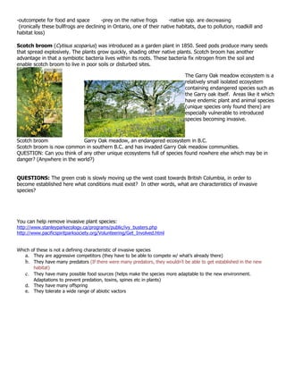 -outcompete for food and space          -prey on the native frogs      -native spp. are decreasing
 (ironically these bullfrogs are declining in Ontario, one of their native habitats, due to pollution, roadkill and
habitat loss)

Scotch broom (Cytisus scoparius) was introduced as a garden plant in 1850. Seed pods produce many seeds
that spread explosively. The plants grow quickly, shading other native plants. Scotch broom has another
advantage in that a symbiotic bacteria lives within its roots. These bacteria fix nitrogen from the soil and
enable scotch broom to live in poor soils or disturbed sites.

                                                                              The Garry Oak meadow ecosystem is a
                                                                              relatively small isolated ecosystem
                                                                              containing endangered species such as
                                                                              the Garry oak itself. Areas like it which
                                                                              have endemic plant and animal species
                                                                              (unique species only found there) are
                                                                              especially vulnerable to introduced
                                                                              species becoming invasive.



Scotch broom               Garry Oak meadow, an endangered ecosystem in B.C.
Scotch broom is now common in southern B.C. and has invaded Garry Oak meadow communities.
QUESTION: Can you think of any other unique ecosystems full of species found nowhere else which may be in
danger? (Anywhere in the world?)


QUESTIONS: The green crab is slowly moving up the west coast towards British Columbia, in order to
become established here what conditions must exist? In other words, what are characteristics of invasive
species?




You can help remove invasive plant species:
http://www.stanleyparkecology.ca/programs/public/ivy_busters.php
http://www.pacificspiritparksociety.org/Volunteering/Get_Involved.html


Which of these is not a defining characteristic of invasive species
   a. They are aggressive competitors (they have to be able to compete w/ what’s already there)
   b. They have many predators (If there were many predators, they wouldn’t be able to get established in the new
       habitat)
   c. They have many possible food sources (helps make the species more adaptable to the new environment.
       Adaptations to prevent predation, toxins, spines etc in plants)
   d. They have many offspring
   e. They tolerate a wide range of abiotic vactors
 