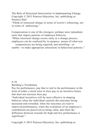 The Role of Structural Intervention in Implementing Change
Copyright © 2013 Pearson Education, Inc. publishing as
Prentice Hall
“Think of structural change in terms of Lewin’s refreezing, not
in terms of unfreezing.”
Compensation is one of the strongest, perhaps most immediate
tools that impact patterns of employee behavior.
“When structural change occurs early in a change process,
employees can be confused by its purpose, unsure of what new
competencies are being required, and unwilling—or
unable—to make appropriate alterations in behavioral patterns.”
6-10
Building a Vocabulary
Pay for performance: pay that is tied to the performance in the
form of either a merit raise to base pay or an incentive bonus
that does not increase base pay
“Individual incentives will be most effective in shaping
behavior when the individual controls the outcomes being
measured and rewarded, when the outcomes are tied to
improved performance, when the evaluation of an employee’s
contribution are perceived as being valid, and when the
difference between rewards for high and low performance is
significant.”
Copyright © 2013 Pearson Education, Inc. publishing as
 