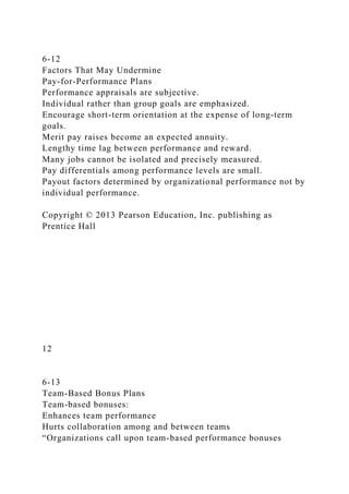 6-12
Factors That May Undermine
Pay-for-Performance Plans
Performance appraisals are subjective.
Individual rather than group goals are emphasized.
Encourage short-term orientation at the expense of long-term
goals.
Merit pay raises become an expected annuity.
Lengthy time lag between performance and reward.
Many jobs cannot be isolated and precisely measured.
Pay differentials among performance levels are small.
Payout factors determined by organizational performance not by
individual performance.
Copyright © 2013 Pearson Education, Inc. publishing as
Prentice Hall
12
6-13
Team-Based Bonus Plans
Team-based bonuses:
Enhances team performance
Hurts collaboration among and between teams
“Organizations call upon team-based performance bonuses
 