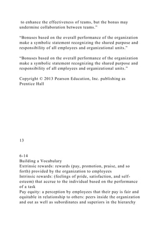 to enhance the effectiveness of teams, but the bonus may
undermine collaboration between teams.”
“Bonuses based on the overall performance of the organization
make a symbolic statement recognizing the shared purpose and
responsibility of all employees and organizational units.”
“Bonuses based on the overall performance of the organization
make a symbolic statement recognizing the shared purpose and
responsibility of all employees and organizational units.”
Copyright © 2013 Pearson Education, Inc. publishing as
Prentice Hall
13
6-14
Building a Vocabulary
Extrinsic rewards: rewards (pay, promotion, praise, and so
forth) provided by the organization to employees
Intrinsic rewards: (feelings of pride, satisfaction, and self-
esteem) that accrue to the individual based on the performance
of a task
Pay equity: a perception by employees that their pay is fair and
equitable in relationship to others: peers inside the organization
and out as well as subordinates and superiors in the hierarchy
 