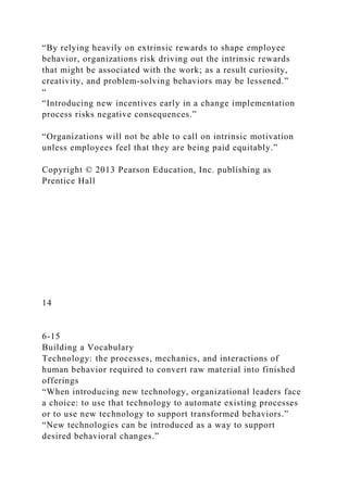 “By relying heavily on extrinsic rewards to shape employee
behavior, organizations risk driving out the intrinsic rewards
that might be associated with the work; as a result curiosity,
creativity, and problem‐solving behaviors may be lessened.”
“
“Introducing new incentives early in a change implementation
process risks negative consequences.”
“Organizations will not be able to call on intrinsic motivation
unless employees feel that they are being paid equitably.”
Copyright © 2013 Pearson Education, Inc. publishing as
Prentice Hall
14
6-15
Building a Vocabulary
Technology: the processes, mechanics, and interactions of
human behavior required to convert raw material into finished
offerings
“When introducing new technology, organizational leaders face
a choice: to use that technology to automate existing processes
or to use new technology to support transformed behaviors.”
“New technologies can be introduced as a way to support
desired behavioral changes.”
 