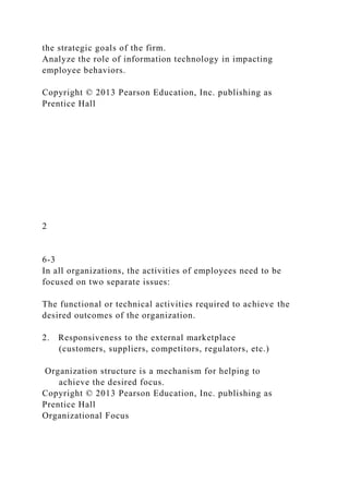 the strategic goals of the firm.
Analyze the role of information technology in impacting
employee behaviors.
Copyright © 2013 Pearson Education, Inc. publishing as
Prentice Hall
2
6-3
In all organizations, the activities of employees need to be
focused on two separate issues:
The functional or technical activities required to achieve the
desired outcomes of the organization.
2. Responsiveness to the external marketplace
(customers, suppliers, competitors, regulators, etc.)
Organization structure is a mechanism for helping to
achieve the desired focus.
Copyright © 2013 Pearson Education, Inc. publishing as
Prentice Hall
Organizational Focus
 