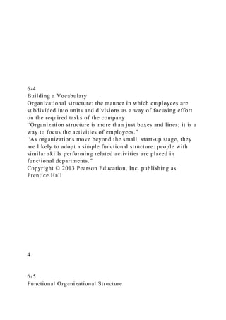 6-4
Building a Vocabulary
Organizational structure: the manner in which employees are
subdivided into units and divisions as a way of focusing effort
on the required tasks of the company
“Organization structure is more than just boxes and lines; it is a
way to focus the activities of employees.”
“As organizations move beyond the small, start-up stage, they
are likely to adopt a simple functional structure: people with
similar skills performing related activities are placed in
functional departments.”
Copyright © 2013 Pearson Education, Inc. publishing as
Prentice Hall
4
6-5
Functional Organizational Structure
 