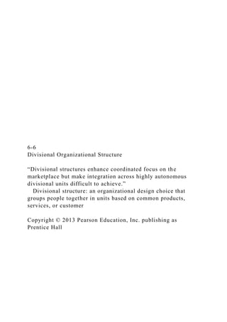 6-6
Divisional Organizational Structure
“Divisional structures enhance coordinated focus on the
marketplace but make integration across highly autonomous
divisional units difficult to achieve.”
Divisional structure: an organizational design choice that
groups people together in units based on common products,
services, or customer
Copyright © 2013 Pearson Education, Inc. publishing as
Prentice Hall
 