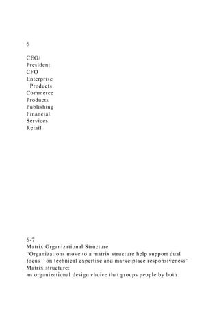 6
CEO/
President
CFO
Enterprise
Products
Commerce
Products
Publishing
Financial
Services
Retail
6-7
Matrix Organizational Structure
“Organizations move to a matrix structure help support dual
focus—on technical expertise and marketplace responsiveness”
Matrix structure:
an organizational design choice that groups people by both
 