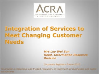To provide a responsive and trusted regulatory environment for businesses and public accountants Mrs Loy Wei Sun Head, Information Resource Division Corporate Registers Forum 2010 