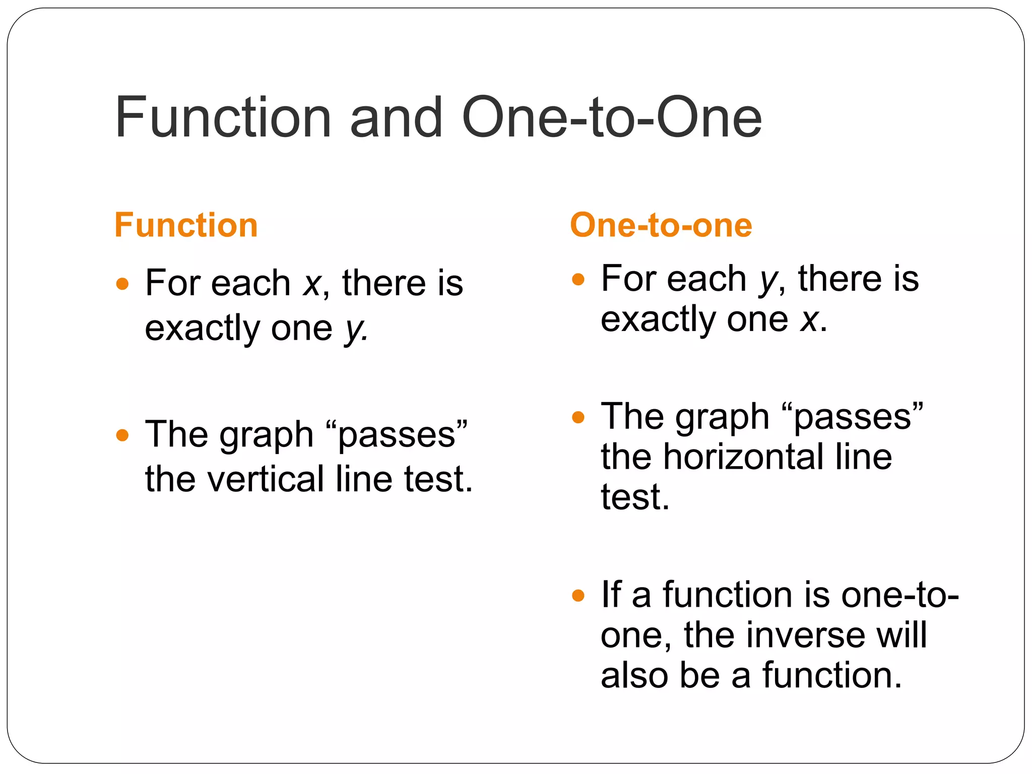 Function and One-to-One
Function One-to-one
 For each x, there is
exactly one y.
 The graph “passes”
the vertical line test.
 For each y, there is
exactly one x.
 The graph “passes”
the horizontal line
test.
 If a function is one-to-
one, the inverse will
also be a function.
 