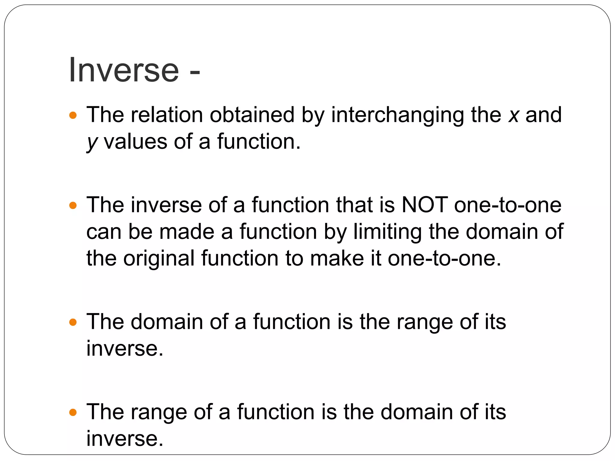 Inverse -
 The relation obtained by interchanging the x and
y values of a function.
 The inverse of a function that is NOT one-to-one
can be made a function by limiting the domain of
the original function to make it one-to-one.
 The domain of a function is the range of its
inverse.
 The range of a function is the domain of its
inverse.
 