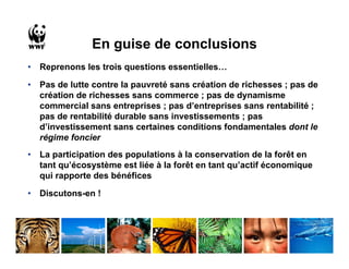 En guise de conclusions
•   Reprenons les trois questions essentielles…

•   Pas de lutte contre la pauvreté sans création de richesses ; pas de
    création de richesses sans commerce ; pas de dynamisme
    commercial sans entreprises ; pas d’entreprises sans rentabilité ;
    pas de rentabilité durable sans investissements ; pas
    d’investissement sans certaines conditions fondamentales dont le
    régime foncier
•   La participation des populations à la conservation de la forêt en
    tant qu’écosystème est liée à la forêt en tant qu’actif économique
    qui rapporte des bénéfices

•   Discutons-en !
 